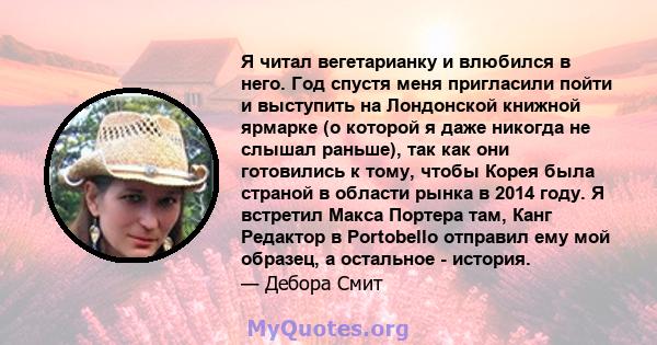 Я читал вегетарианку и влюбился в него. Год спустя меня пригласили пойти и выступить на Лондонской книжной ярмарке (о которой я даже никогда не слышал раньше), так как они готовились к тому, чтобы Корея была страной в