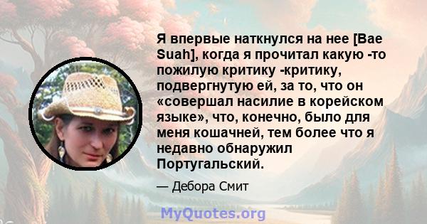 Я впервые наткнулся на нее [Bae Suah], когда я прочитал какую -то пожилую критику -критику, подвергнутую ей, за то, что он «совершал насилие в корейском языке», что, конечно, было для меня кошачней, тем более что я