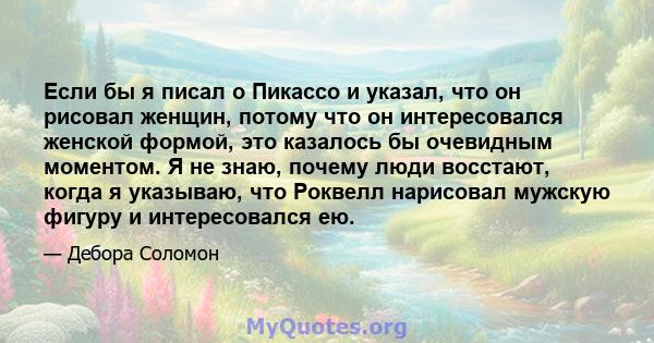 Если бы я писал о Пикассо и указал, что он рисовал женщин, потому что он интересовался женской формой, это казалось бы очевидным моментом. Я не знаю, почему люди восстают, когда я указываю, что Роквелл нарисовал мужскую 