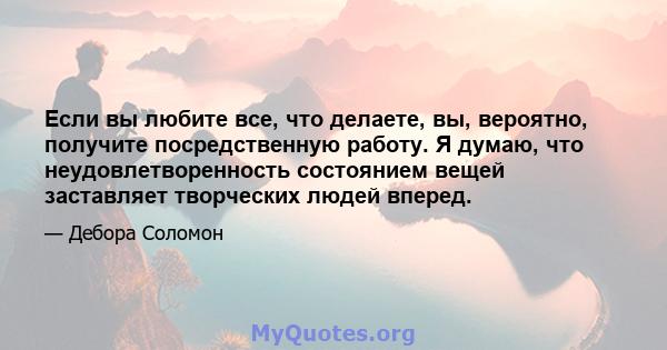 Если вы любите все, что делаете, вы, вероятно, получите посредственную работу. Я думаю, что неудовлетворенность состоянием вещей заставляет творческих людей вперед.