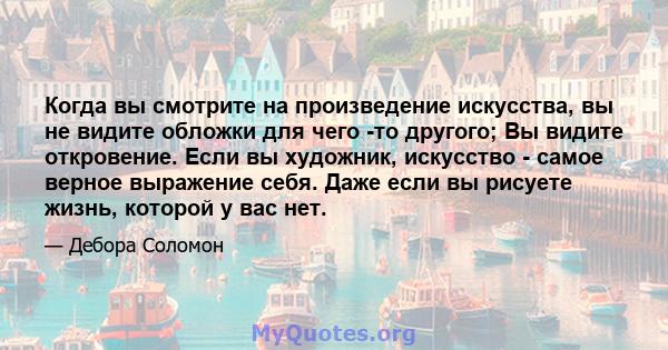 Когда вы смотрите на произведение искусства, вы не видите обложки для чего -то другого; Вы видите откровение. Если вы художник, искусство - самое верное выражение себя. Даже если вы рисуете жизнь, которой у вас нет.