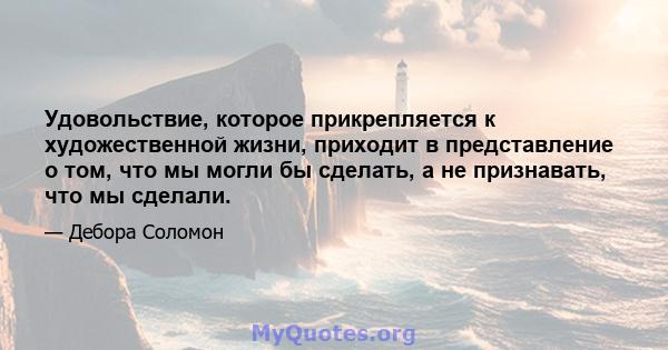 Удовольствие, которое прикрепляется к художественной жизни, приходит в представление о том, что мы могли бы сделать, а не признавать, что мы сделали.