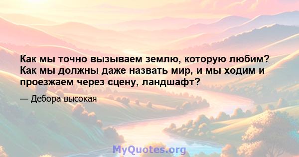 Как мы точно вызываем землю, которую любим? Как мы должны даже назвать мир, и мы ходим и проезжаем через сцену, ландшафт?