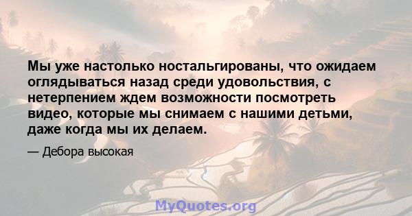 Мы уже настолько ностальгированы, что ожидаем оглядываться назад среди удовольствия, с нетерпением ждем возможности посмотреть видео, которые мы снимаем с нашими детьми, даже когда мы их делаем.