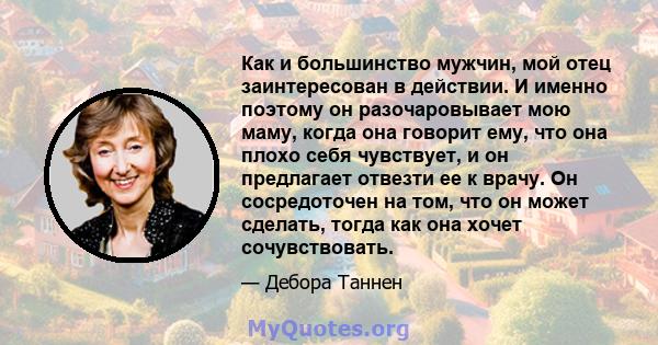 Как и большинство мужчин, мой отец заинтересован в действии. И именно поэтому он разочаровывает мою маму, когда она говорит ему, что она плохо себя чувствует, и он предлагает отвезти ее к врачу. Он сосредоточен на том,