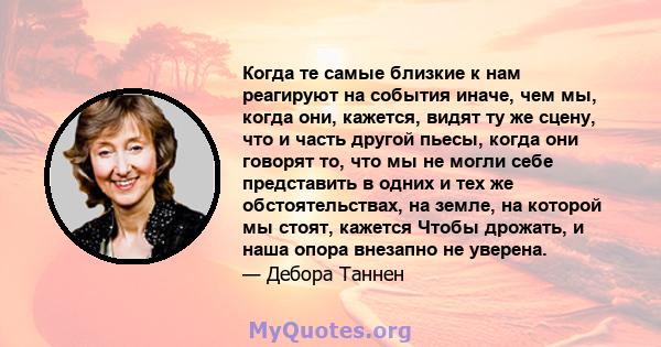 Когда те самые близкие к нам реагируют на события иначе, чем мы, когда они, кажется, видят ту же сцену, что и часть другой пьесы, когда они говорят то, что мы не могли себе представить в одних и тех же обстоятельствах,