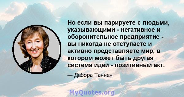 Но если вы парируете с людьми, указывающими - негативное и оборонительное предприятие - вы никогда не отступаете и активно представляете мир, в котором может быть другая система идей - позитивный акт.