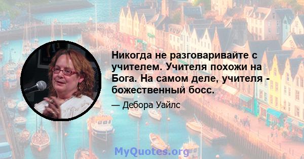 Никогда не разговаривайте с учителем. Учителя похожи на Бога. На самом деле, учителя - божественный босс.