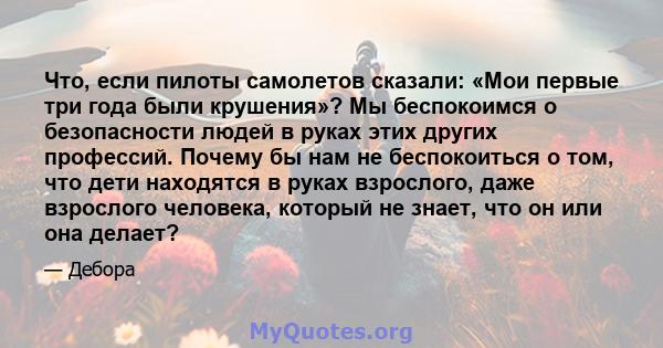 Что, если пилоты самолетов сказали: «Мои первые три года были крушения»? Мы беспокоимся о безопасности людей в руках этих других профессий. Почему бы нам не беспокоиться о том, что дети находятся в руках взрослого, даже 