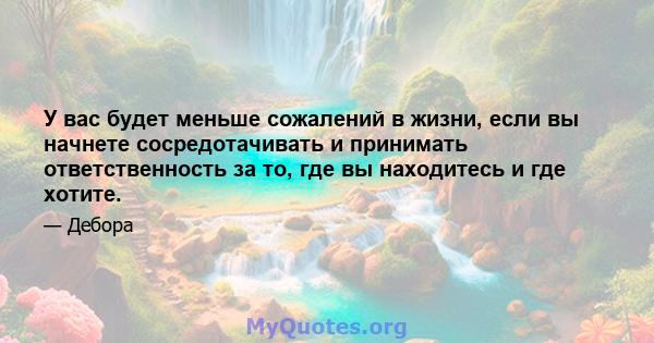 У вас будет меньше сожалений в жизни, если вы начнете сосредотачивать и принимать ответственность за то, где вы находитесь и где хотите.