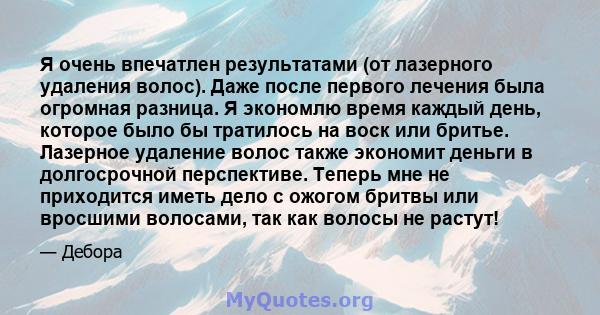 Я очень впечатлен результатами (от лазерного удаления волос). Даже после первого лечения была огромная разница. Я экономлю время каждый день, которое было бы тратилось на воск или бритье. Лазерное удаление волос также