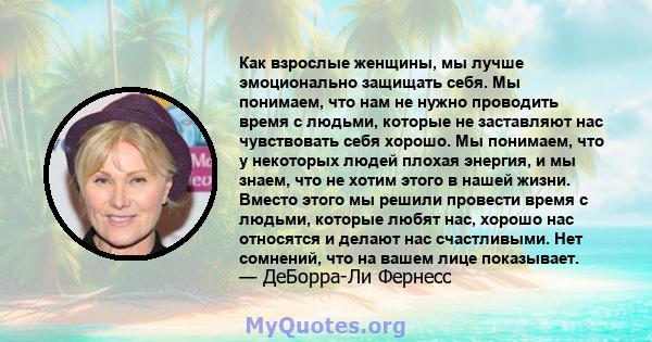 Как взрослые женщины, мы лучше эмоционально защищать себя. Мы понимаем, что нам не нужно проводить время с людьми, которые не заставляют нас чувствовать себя хорошо. Мы понимаем, что у некоторых людей плохая энергия, и