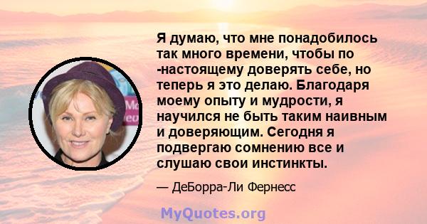 Я думаю, что мне понадобилось так много времени, чтобы по -настоящему доверять себе, но теперь я это делаю. Благодаря моему опыту и мудрости, я научился не быть таким наивным и доверяющим. Сегодня я подвергаю сомнению