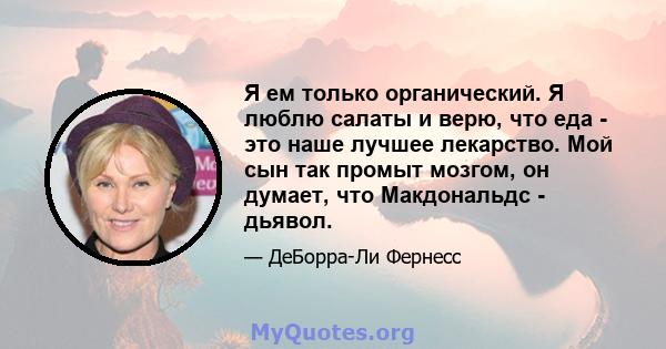 Я ем только органический. Я люблю салаты и верю, что еда - это наше лучшее лекарство. Мой сын так промыт мозгом, он думает, что Макдональдс - дьявол.