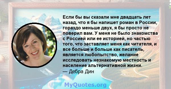 Если бы вы сказали мне двадцать лет назад, что я бы напишет роман в России, гораздо меньше двух, я бы просто не поверил вам. У меня не было знакомства с Россией или ее историей, но частью того, что заставляет меня как