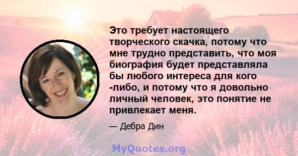 Это требует настоящего творческого скачка, потому что мне трудно представить, что моя биография будет представляла бы любого интереса для кого -либо, и потому что я довольно личный человек, это понятие не привлекает