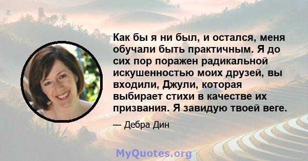 Как бы я ни был, и остался, меня обучали быть практичным. Я до сих пор поражен радикальной искушенностью моих друзей, вы входили, Джули, которая выбирает стихи в качестве их призвания. Я завидую твоей веге.