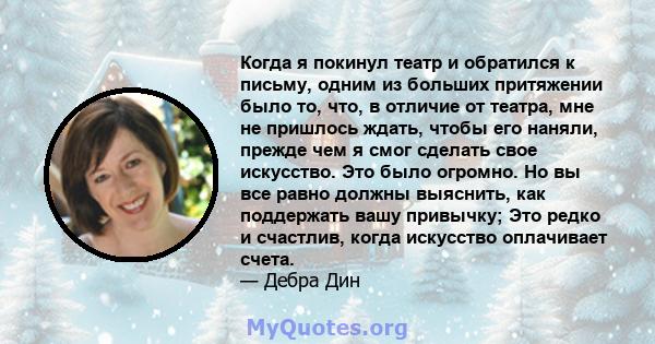 Когда я покинул театр и обратился к письму, одним из больших притяжении было то, что, в отличие от театра, мне не пришлось ждать, чтобы его наняли, прежде чем я смог сделать свое искусство. Это было огромно. Но вы все