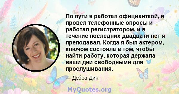 По пути я работал официанткой, я провел телефонные опросы и работал регистратором, и в течение последних двадцати лет я преподавал. Когда я был актером, ключом состояла в том, чтобы найти работу, которая держала ваши