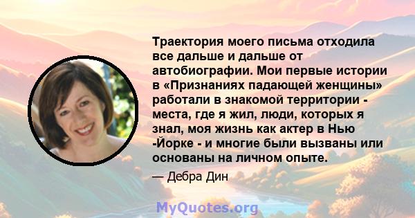 Траектория моего письма отходила все дальше и дальше от автобиографии. Мои первые истории в «Признаниях падающей женщины» работали в знакомой территории - места, где я жил, люди, которых я знал, моя жизнь как актер в