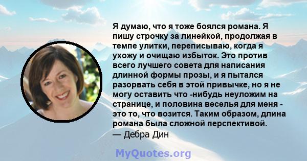 Я думаю, что я тоже боялся романа. Я пишу строчку за линейкой, продолжая в темпе улитки, переписываю, когда я ухожу и очищаю избыток. Это против всего лучшего совета для написания длинной формы прозы, и я пытался