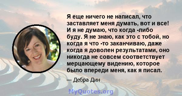 Я еще ничего не написал, что заставляет меня думать, вот и все! И я не думаю, что когда -либо буду. Я не знаю, как это с тобой, но когда я что -то заканчиваю, даже когда я доволен результатами, оно никогда не совсем