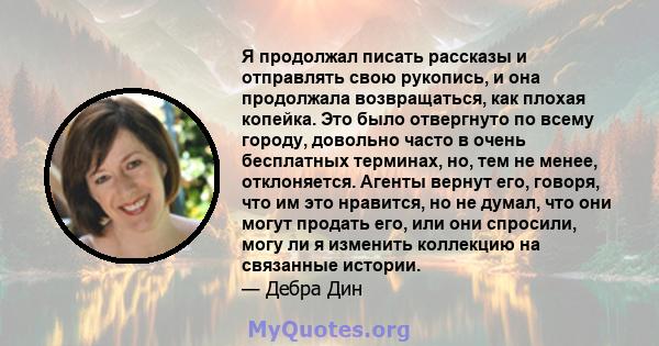 Я продолжал писать рассказы и отправлять свою рукопись, и она продолжала возвращаться, как плохая копейка. Это было отвергнуто по всему городу, довольно часто в очень бесплатных терминах, но, тем не менее, отклоняется.