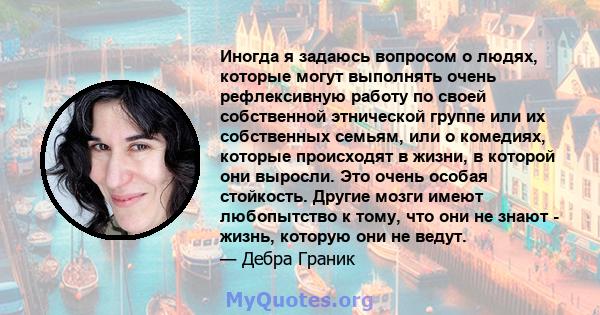 Иногда я задаюсь вопросом о людях, которые могут выполнять очень рефлексивную работу по своей собственной этнической группе или их собственных семьям, или о комедиях, которые происходят в жизни, в которой они выросли.