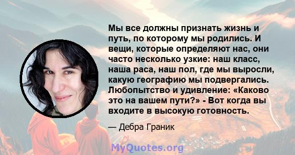 Мы все должны признать жизнь и путь, по которому мы родились. И вещи, которые определяют нас, они часто несколько узкие: наш класс, наша раса, наш пол, где мы выросли, какую географию мы подвергались. Любопытство и