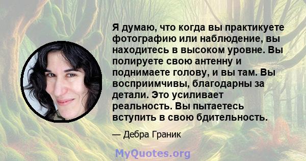 Я думаю, что когда вы практикуете фотографию или наблюдение, вы находитесь в высоком уровне. Вы полируете свою антенну и поднимаете голову, и вы там. Вы восприимчивы, благодарны за детали. Это усиливает реальность. Вы