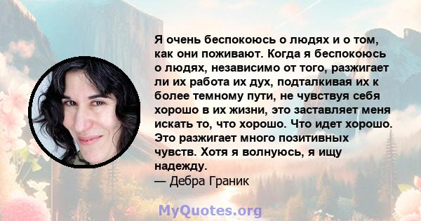 Я очень беспокоюсь о людях и о том, как они поживают. Когда я беспокоюсь о людях, независимо от того, разжигает ли их работа их дух, подталкивая их к более темному пути, не чувствуя себя хорошо в их жизни, это