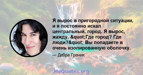 Я вырос в пригородной ситуации, и я постоянно искал центральный, город. Я вырос, жажду. "Где город? Где люди?" Вы попадаете в очень изолированную оболочку.