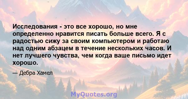 Исследования - это все хорошо, но мне определенно нравится писать больше всего. Я с радостью сижу за своим компьютером и работаю над одним абзацем в течение нескольких часов. И нет лучшего чувства, чем когда ваше письмо 