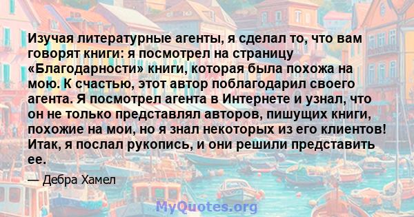 Изучая литературные агенты, я сделал то, что вам говорят книги: я посмотрел на страницу «Благодарности» книги, которая была похожа на мою. К счастью, этот автор поблагодарил своего агента. Я посмотрел агента в Интернете 