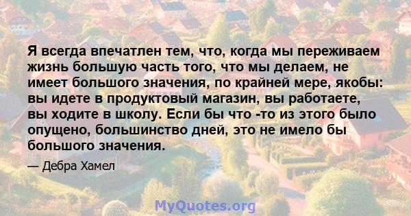 Я всегда впечатлен тем, что, когда мы переживаем жизнь большую часть того, что мы делаем, не имеет большого значения, по крайней мере, якобы: вы идете в продуктовый магазин, вы работаете, вы ходите в школу. Если бы что