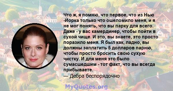 Что ж, я помню, что первое, что из Нью -Йорка только что ошеломило меня, и я не мог понять, что вы парку для всего. Даже - у вас камердинер, чтобы пойти в сухой чище. И это, вы знаете, это просто поразило меня. Я был