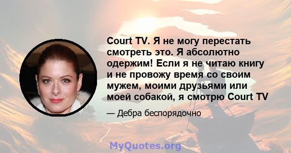 Court TV. Я не могу перестать смотреть это. Я абсолютно одержим! Если я не читаю книгу и не провожу время со своим мужем, моими друзьями или моей собакой, я смотрю Court TV