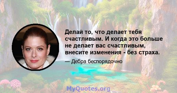 Делай то, что делает тебя счастливым. И когда это больше не делает вас счастливым, внесите изменения - без страха.