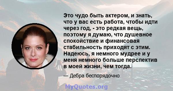 Это чудо быть актером, и знать, что у вас есть работа, чтобы идти через год, - это редкая вещь, поэтому я думаю, что душевное спокойствие и финансовая стабильность приходят с этим. Надеюсь, я немного мудрее и у меня