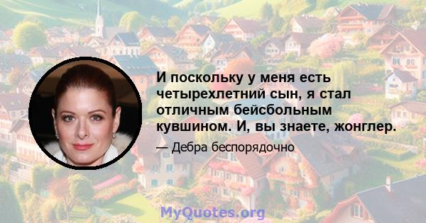 И поскольку у меня есть четырехлетний сын, я стал отличным бейсбольным кувшином. И, вы знаете, жонглер.