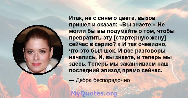 Итак, не с синего цвета, вызов пришел и сказал: «Вы знаете:« Не могли бы вы подумайте о том, чтобы превратить эту [стартерную жену] сейчас в серию? » И так очевидно, что это был шок. И все разговоры начались. И, вы