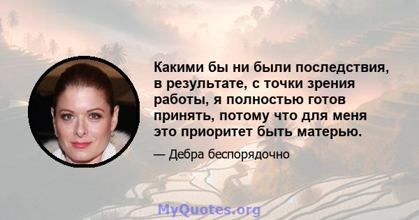 Какими бы ни были последствия, в результате, с точки зрения работы, я полностью готов принять, потому что для меня это приоритет быть матерью.