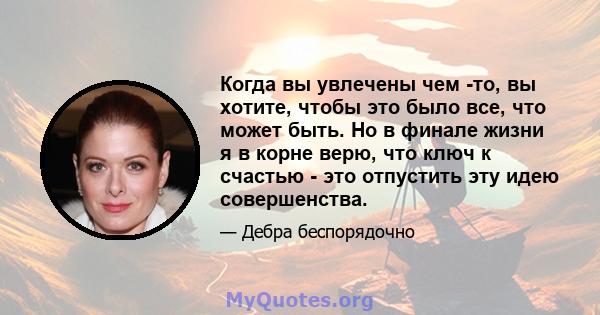 Когда вы увлечены чем -то, вы хотите, чтобы это было все, что может быть. Но в финале жизни я в корне верю, что ключ к счастью - это отпустить эту идею совершенства.