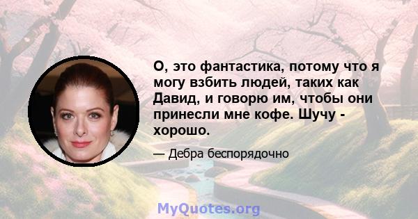 О, это фантастика, потому что я могу взбить людей, таких как Давид, и говорю им, чтобы они принесли мне кофе. Шучу - хорошо.