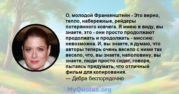 О, молодой Франкенштейн - Это верно, тепло, набережные, рейдеры потерянного ковчега. Я имею в виду, вы знаете, это - они просто продолжают продолжать и продолжать - миссию: невозможна. И, вы знаете, я думаю, что авторы