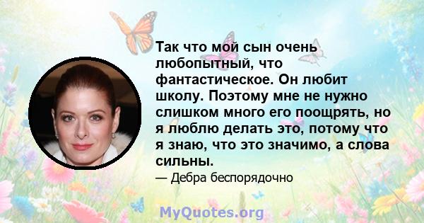 Так что мой сын очень любопытный, что фантастическое. Он любит школу. Поэтому мне не нужно слишком много его поощрять, но я люблю делать это, потому что я знаю, что это значимо, а слова сильны.