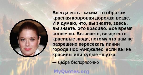 Всегда есть - каким -то образом красная ковровая дорожка везде. И я думаю, что, вы знаете, здесь, вы знаете. Это красиво. Все время солнечно. Вы знаете, везде есть красивые люди, потому что вам не разрешено пересекать