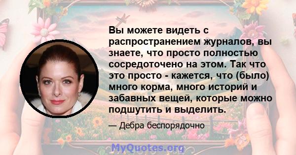 Вы можете видеть с распространением журналов, вы знаете, что просто полностью сосредоточено на этом. Так что это просто - кажется, что (было) много корма, много историй и забавных вещей, которые можно подшутить и