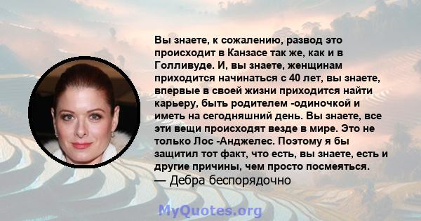 Вы знаете, к сожалению, развод это происходит в Канзасе так же, как и в Голливуде. И, вы знаете, женщинам приходится начинаться с 40 лет, вы знаете, впервые в своей жизни приходится найти карьеру, быть родителем