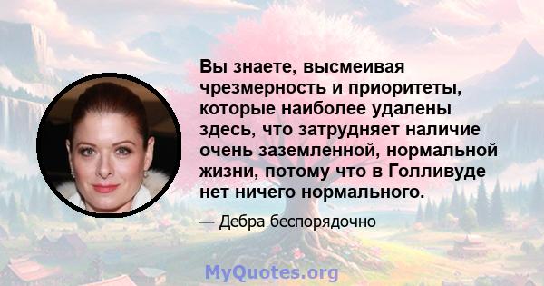 Вы знаете, высмеивая чрезмерность и приоритеты, которые наиболее удалены здесь, что затрудняет наличие очень заземленной, нормальной жизни, потому что в Голливуде нет ничего нормального.